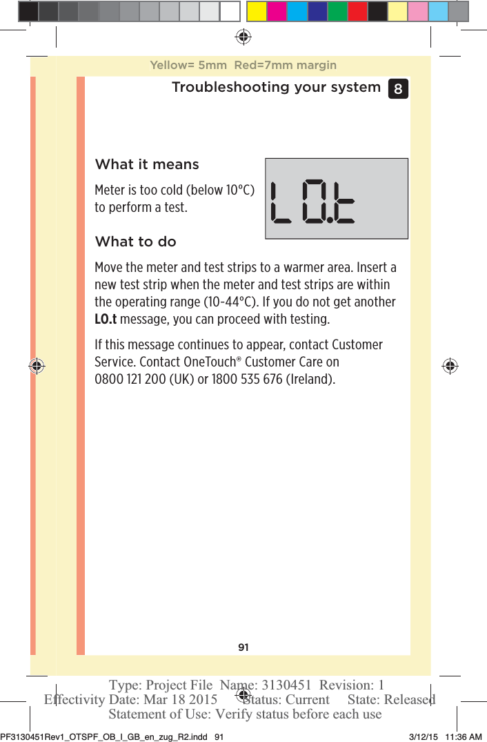 91Troubleshooting your system 8 What it meansMeter is too cold (below 10°C) to perform a test.What to doMove the meter and test strips to a warmer area. Insert a new test strip when the meter and test strips are within the operating range (10-44°C). If you do not get another LO.t message, you can proceed with testing.If this message continues to appear, contact Customer Service. Contact OneTouch® Customer Care on 0800121200 (UK) or 1800535 676 (Ireland).Yellow= 5mm  Red=7mm marginPF3130451Rev1_OTSPF_OB_I_GB_en_zug_R2.indd   91 3/12/15   11:36 AM Statement of Use: Verify status before each useEffectivity Date: Mar 18 2015       Status: Current     State: ReleasedType: Project File  Name: 3130451  Revision: 1