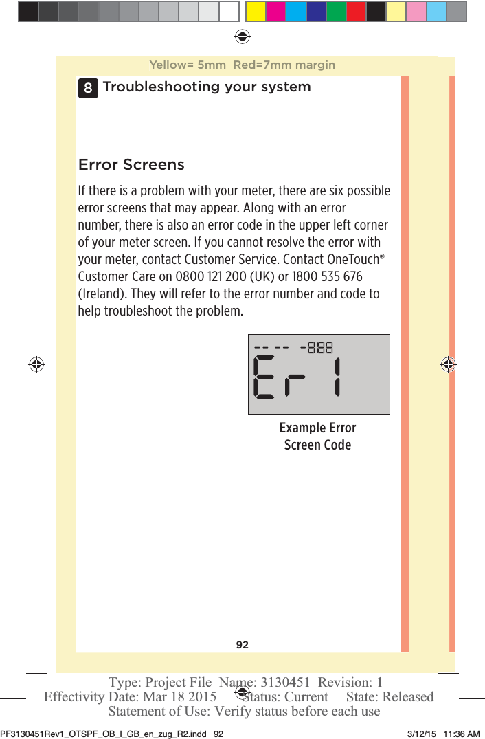 92Troubleshooting your system8Example Error Screen CodeError ScreensIf there is a problem with your meter, there are six possible error screens that may appear. Along with an error number, there is also an error code in the upper left corner of your meter screen. If you cannot resolve the error with your meter, contact Customer Service. Contact OneTouch® Customer Care on 0800121200 (UK) or 1800535 676 (Ireland). They will refer to the error number and code to help troubleshoot the problem. Yellow= 5mm  Red=7mm marginPF3130451Rev1_OTSPF_OB_I_GB_en_zug_R2.indd   92 3/12/15   11:36 AM Statement of Use: Verify status before each useEffectivity Date: Mar 18 2015       Status: Current     State: ReleasedType: Project File  Name: 3130451  Revision: 1