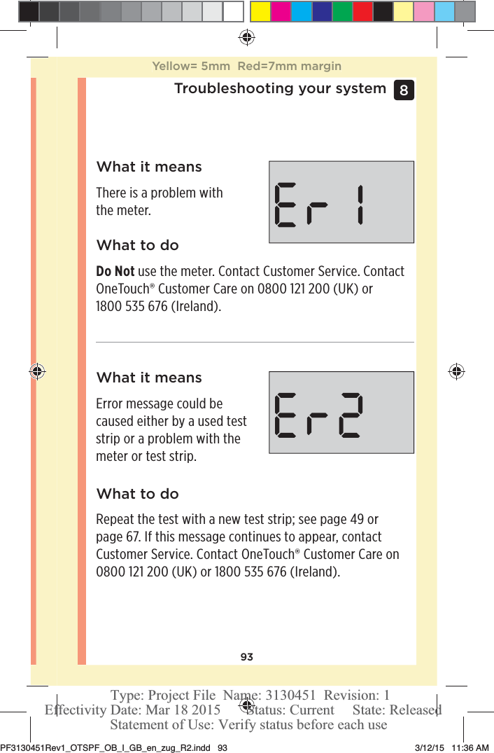 93Troubleshooting your system 8 What it meansThere is a problem with the meter.What it meansError message could be caused either by a used test strip or a problem with the meter or test strip.What to doDo Not use the meter. Contact Customer Service. Contact OneTouch® Customer Care on 0800121200 (UK) or 1800535 676 (Ireland).What to doRepeat the test with a new test strip; see page49 or page67. If this message continues to appear, contact Customer Service. Contact OneTouch® Customer Care on 0800121200 (UK) or 1800535 676 (Ireland).Yellow= 5mm  Red=7mm marginPF3130451Rev1_OTSPF_OB_I_GB_en_zug_R2.indd   93 3/12/15   11:36 AM Statement of Use: Verify status before each useEffectivity Date: Mar 18 2015       Status: Current     State: ReleasedType: Project File  Name: 3130451  Revision: 1