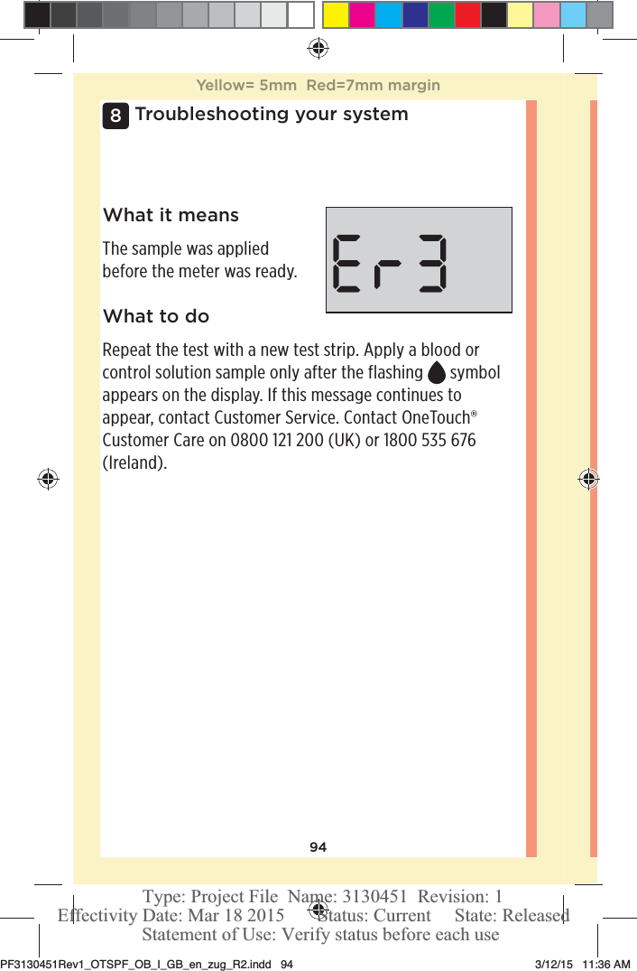 94Troubleshooting your system8What it meansThe sample was applied before the meter was ready.What to doRepeat the test with a new test strip. Apply a blood or control solution sample only after the flashing   symbol appears on the display. If this message continues to appear, contact Customer Service. Contact OneTouch® Customer Care on 0800121200 (UK) or 1800535 676 (Ireland).Yellow= 5mm  Red=7mm marginPF3130451Rev1_OTSPF_OB_I_GB_en_zug_R2.indd   94 3/12/15   11:36 AM Statement of Use: Verify status before each useEffectivity Date: Mar 18 2015       Status: Current     State: ReleasedType: Project File  Name: 3130451  Revision: 1