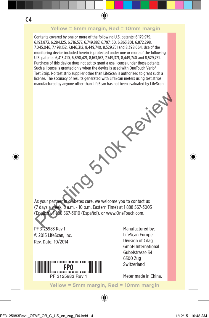 ©2015LifeScan, Inc.Manufactured by: LifeScan EuropeDivision of CilagGmbH InternationalGubelstrasse 346300 ZugSwitzerlandMeter made in China.As your partner in diabetes care, we welcome you to contact us (7 days a week, 8 a.m. - 10 p.m. Eastern Time) at 1888567-3003 (English), 1888567-3010 (Español), or www.OneTouch.com.Rev. Date: PF 3125983 Rev 1Contents covered by one or more of the following U.S. patents: 6,179,979, 6,193,873, 6,284,125, 6,716,577, 6,749,887, 6,797,150, 6,863,801, 6,872,298, 7,045,046, 7,498,132, 7,846,312, 8,449,740, 8,529,751 and 8,398,664. Use of the monitoring device included herein is protected under one or more of the following U.S. patents: 6,413,410, 6,890,421, 8,163,162, 7,749,371, 8,449,740 and 8,529,751. Purchase of this device does not act to grant a use license under these patents. Such a license is granted only when the device is used with OneTouch Verio® Test Strip. No test strip supplier other than LifeScan is authorized to grant such a license. The accuracy of results generated with LifeScan meters using test strips manufactured by anyone other than LifeScan has not been evaluated by LifeScan.10/2014PF 3125983 Rev 1C4Yellow = 5mm margin, Red = 10mm marginYellow = 5mm margin, Red = 10mm marginPF3125983Rev1_OTVF_OB_C_US_en_zug_R4.indd   4 1/12/15   10:48 AMPending 510k Review