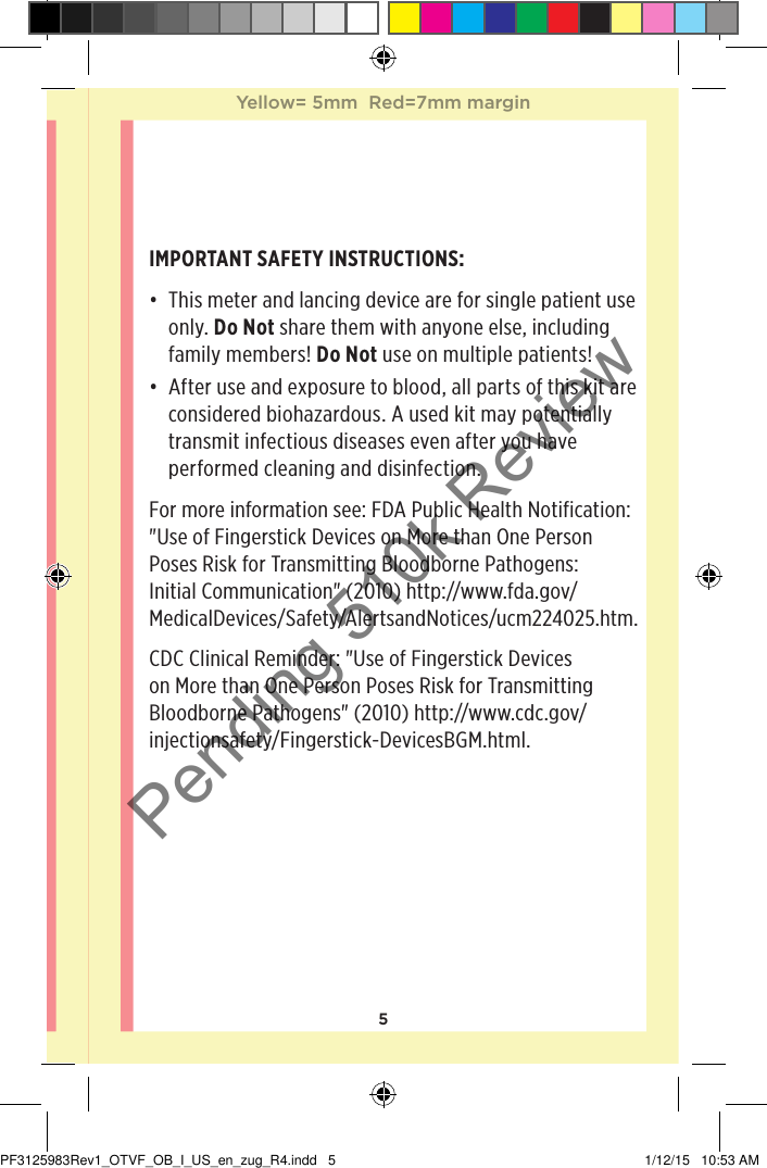 5IMPORTANT SAFETY INSTRUCTIONS:• This meter and lancing device are for single patient use only. Do Not share them with anyone else, including family members! Do Not use on multiple patients!• After use and exposure to blood, all parts of this kit are considered biohazardous. A used kit may potentially transmit infectious diseases even after you have performed cleaning and disinfection.For more information see: FDA Public Health Notification: &quot;Use of Fingerstick Devices on More than One Person Poses Risk for Transmitting Bloodborne Pathogens: Initial Communication&quot; (2010) http://www.fda.gov/MedicalDevices/Safety/AlertsandNotices/ucm224025.htm.CDC Clinical Reminder: &quot;Use of Fingerstick Devices on More than One Person Poses Risk for Transmitting Bloodborne Pathogens&quot; (2010) http://www.cdc.gov/injectionsafety/Fingerstick-DevicesBGM.html.Yellow= 5mm  Red=7mm marginYellow= 5mm  Red=7mm marginPF3125983Rev1_OTVF_OB_I_US_en_zug_R4.indd   5 1/12/15   10:53 AMPending 510k Review