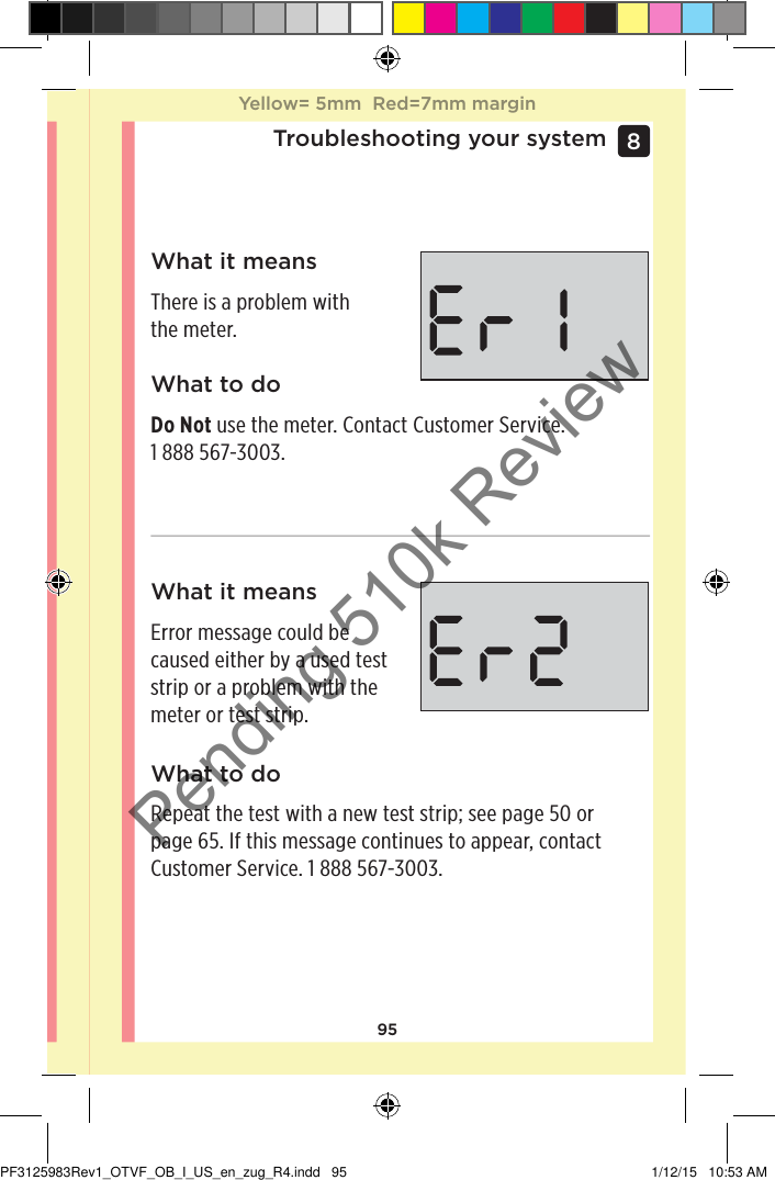 95Troubleshooting your system8 What it meansThere is a problem with the meter.What it meansError message could be caused either by a used test strip or a problem with the meter or test strip.What to doDo Not use the meter. Contact Customer Service. 1888567-3003.What to doRepeat the test with a new test strip; see page50 or page65. If this message continues to appear, contact Customer Service. 1888567-3003.Yellow= 5mm  Red=7mm marginYellow= 5mm  Red=7mm marginPF3125983Rev1_OTVF_OB_I_US_en_zug_R4.indd   95 1/12/15   10:53 AMPending 510k Review