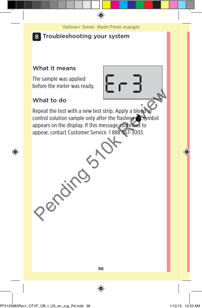 96Troubleshooting your system8What it meansThe sample was applied before the meter was ready.What to doRepeat the test with a new test strip. Apply a blood or control solution sample only after the flashing   symbol appears on the display. If this message continues to appear, contact Customer Service. 1888567-3003.Yellow= 5mm  Red=7mm marginYellow= 5mm  Red=7mm marginPF3125983Rev1_OTVF_OB_I_US_en_zug_R4.indd   96 1/12/15   10:53 AMPending 510k Review