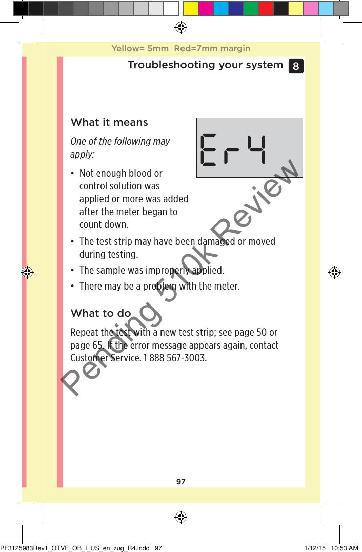 97Troubleshooting your system8 What it meansOne of the following may apply:• Not enough blood or control solution was applied or more was added after the meter began to count down.• The test strip may have been damaged or moved during testing.• The sample was improperly applied.• There may be a problem with the meter.What to doRepeat the test with a new test strip; see page50 or page65. If the error message appears again, contact Customer Service. 1888567-3003.Yellow= 5mm  Red=7mm marginYellow= 5mm  Red=7mm marginPF3125983Rev1_OTVF_OB_I_US_en_zug_R4.indd   97 1/12/15   10:53 AMPending 510k Review