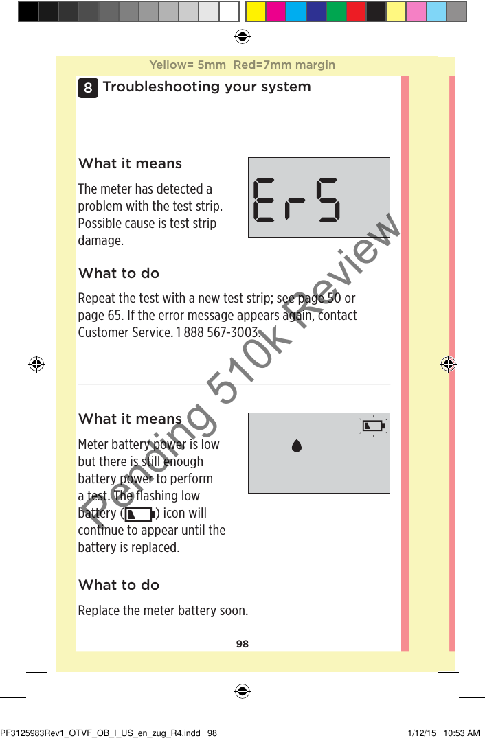 98Troubleshooting your system8What it meansMeter battery power is low but there is still enough battery power to perform a test. The flashing low battery ( ) icon will continue to appear until the battery is replaced. What to doReplace the meter battery soon.What it meansThe meter has detected a problem with the test strip. Possible cause is test strip damage.What to doRepeat the test with a new test strip; see page50 or page65. If the error message appears again, contact Customer Service. 1888567-3003.Yellow= 5mm  Red=7mm marginYellow= 5mm  Red=7mm marginPF3125983Rev1_OTVF_OB_I_US_en_zug_R4.indd   98 1/12/15   10:53 AMPending 510k Review