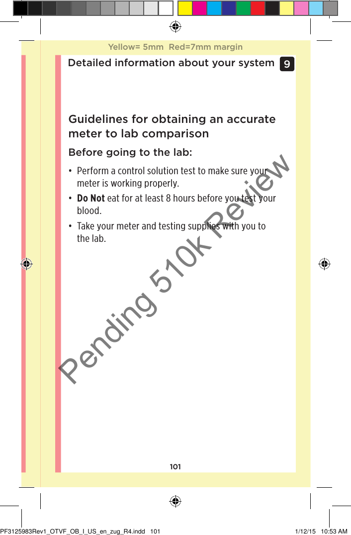 101Detailed information about your system9 Guidelines for obtaining an accurate meter to lab comparisonBefore going to the lab:• Perform a control solution test to make sure your meter is working properly. • Do Not eat for at least 8 hours before you test your blood.• Take your meter and testing supplies with you to the lab.Yellow= 5mm  Red=7mm marginYellow= 5mm  Red=7mm marginPF3125983Rev1_OTVF_OB_I_US_en_zug_R4.indd   101 1/12/15   10:53 AMPending 510k Review