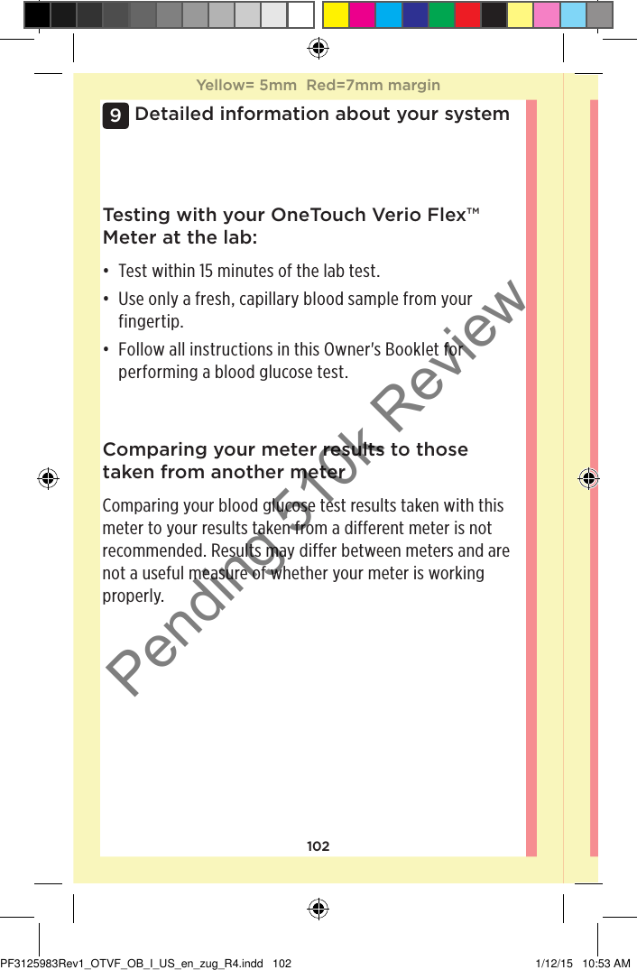 102Detailed information about your system9Comparing your meter results to those taken from another meterComparing your blood glucose test results taken with this meter to your results taken from a different meter is not recommended. Results may differ between meters and are not a useful measure of whether your meter is working properly.Testing with your OneTouchVerioFlex™ Meter at the lab:• Test within 15 minutes of the lab test. • Use only a fresh, capillary blood sample from your fingertip. • Follow all instructions in this Owner&apos;s Booklet for performing a blood glucose test. Yellow= 5mm  Red=7mm marginYellow= 5mm  Red=7mm marginPF3125983Rev1_OTVF_OB_I_US_en_zug_R4.indd   102 1/12/15   10:53 AMPending 510k Review