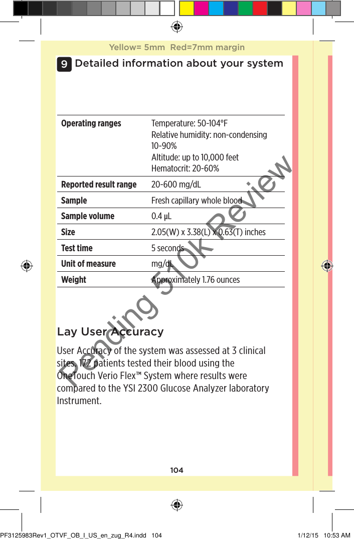 104Detailed information about your system9Operating ranges Temperature: 50-104°FRelative humidity: non-condensing 10-90%Altitude: up to 10,000feetHematocrit: 20-60%Reported result range 20-600mg/dLSample Fresh capillary whole bloodSample volume 0.4µLSize 2.05(W) x 3.38(L) x 0.63(T)inchesTest time 5 secondsUnit of measure mg/dLWeight Approximately 1.76ouncesLay User AccuracyUser Accuracy of the system was assessed at 3clinical sites. 172 patients tested their blood using the OneTouchVerioFlex™ System where results were compared to the YSI 2300 Glucose Analyzer laboratory Instrument.Yellow= 5mm  Red=7mm marginYellow= 5mm  Red=7mm marginPF3125983Rev1_OTVF_OB_I_US_en_zug_R4.indd   104 1/12/15   10:53 AMPending 510k Review