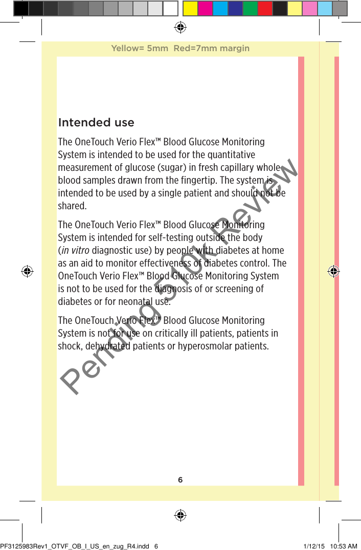 6Intended useThe OneTouchVerioFlex™ Blood Glucose Monitoring System is intended to be used for the quantitative measurement of glucose (sugar) in fresh capillary whole blood samples drawn from the fingertip. The system is intended to be used by a single patient and should not be shared.The OneTouchVerioFlex™ Blood Glucose Monitoring System is intended for self-testing outside the body (in vitro diagnostic use) by people with diabetes at home as an aid to monitor effectiveness of diabetes control. The OneTouchVerioFlex™ Blood Glucose Monitoring System is not to be used for the diagnosis of or screening of diabetes or for neonatal use.The OneTouchVerioFlex™ Blood Glucose Monitoring System is not for use on critically ill patients, patients in shock, dehydrated patients or hyperosmolar patients.Yellow= 5mm  Red=7mm marginYellow= 5mm  Red=7mm marginPF3125983Rev1_OTVF_OB_I_US_en_zug_R4.indd   6 1/12/15   10:53 AMPending 510k Review