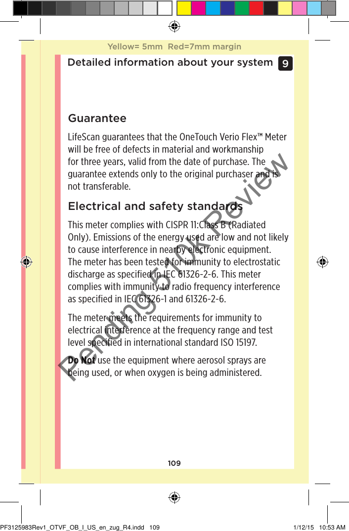 109Detailed information about your system9 GuaranteeLifeScan guarantees that the OneTouchVerioFlex™ Meter will be free of defects in material and workmanship for three years, valid from the date of purchase. The guarantee extends only to the original purchaser and is not transferable. Electrical and safety standardsThis meter complies with CISPR 11:Class B (Radiated Only). Emissions of the energy used are low and not likely to cause interference in nearby electronic equipment. The meter has been tested for immunity to electrostatic discharge as specified in IEC 61326-2-6. This meter complies with immunity to radio frequency interference as specified in IEC 61326-1 and 61326-2-6.The meter meets the requirements for immunity to electrical interference at the frequency range and test level specified in international standard ISO 15197.Do Not use the equipment where aerosol sprays are being used, or when oxygen is being administered.Yellow= 5mm  Red=7mm marginYellow= 5mm  Red=7mm marginPF3125983Rev1_OTVF_OB_I_US_en_zug_R4.indd   109 1/12/15   10:53 AMPending 510k Review