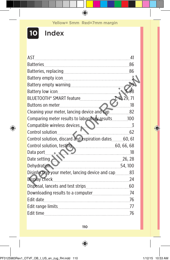 110AST 41Batteries 86Batteries, replacing 86Battery empty icon  3Battery empty warning 99Battery low icon 3, 98BLUETOOTH® SMART feature 7, 11, 29, 71Buttons on meter 18Cleaning your meter, lancing device and cap 82Comparing meter results to laboratory results 100Compatible wireless devices  3Control solution 62Control solution, discard and expiration dates 60, 61Control solution, testing 60, 66, 68Data port 18Date setting 26, 28Dehydration 54, 100Disinfecting your meter, lancing device and cap 83Display check 24Disposal, lancets and test strips 60Downloading results to a computer 74Edit date 76Edit range limits 77Edit time 76 10 IndexYellow= 5mm  Red=7mm marginYellow= 5mm  Red=7mm marginPF3125983Rev1_OTVF_OB_I_US_en_zug_R4.indd   110 1/12/15   10:53 AMPending 510k Review