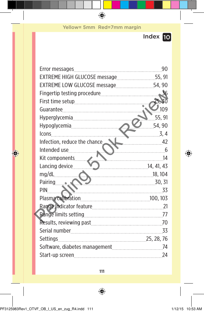 111Index 10Error messages 90EXTREME HIGH GLUCOSE message 55, 91EXTREME LOW GLUCOSE message 54, 90Fingertip testing procedure 36First time setup 25, 30Guarantee 109Hyperglycemia 55, 91Hypoglycemia 54, 90Icons 3, 4Infection, reduce the chance 42Intended use  6Kit components 14Lancing device 14, 41, 43mg/dL 18, 104Pairing 30, 31PIN 33Plasma calibration 100, 103Range Indicator feature 21Range limits setting 77Results, reviewing past 70Serial number 33Settings 25, 28, 76Software, diabetes management 74Start-up screen 24Yellow= 5mm  Red=7mm marginYellow= 5mm  Red=7mm marginPF3125983Rev1_OTVF_OB_I_US_en_zug_R4.indd   111 1/12/15   10:53 AMPending 510k Review