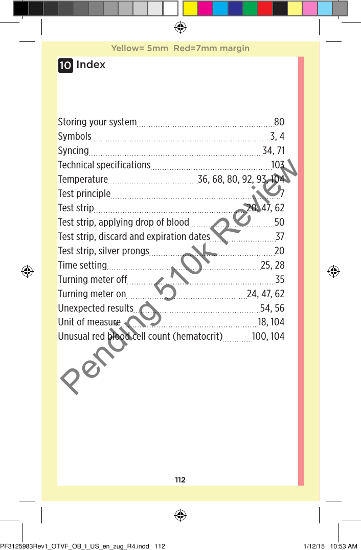 112Index10Storing your system 80Symbols 3, 4Syncing 34, 71Technical specifications 103Temperature 36, 68, 80, 92, 93, 104Test principle  7Test strip 20, 47, 62Test strip, applying drop of blood 50Test strip, discard and expiration dates 37Test strip, silver prongs 20Time setting 25, 28Turning meter off 35Turning meter on 24, 47, 62Unexpected results 54, 56Unit of measure 18, 104Unusual red blood cell count (hematocrit) 100, 104Yellow= 5mm  Red=7mm marginPF3125983Rev1_OTVF_OB_I_US_en_zug_R4.indd   112 1/12/15   10:53 AMPending 510k Review