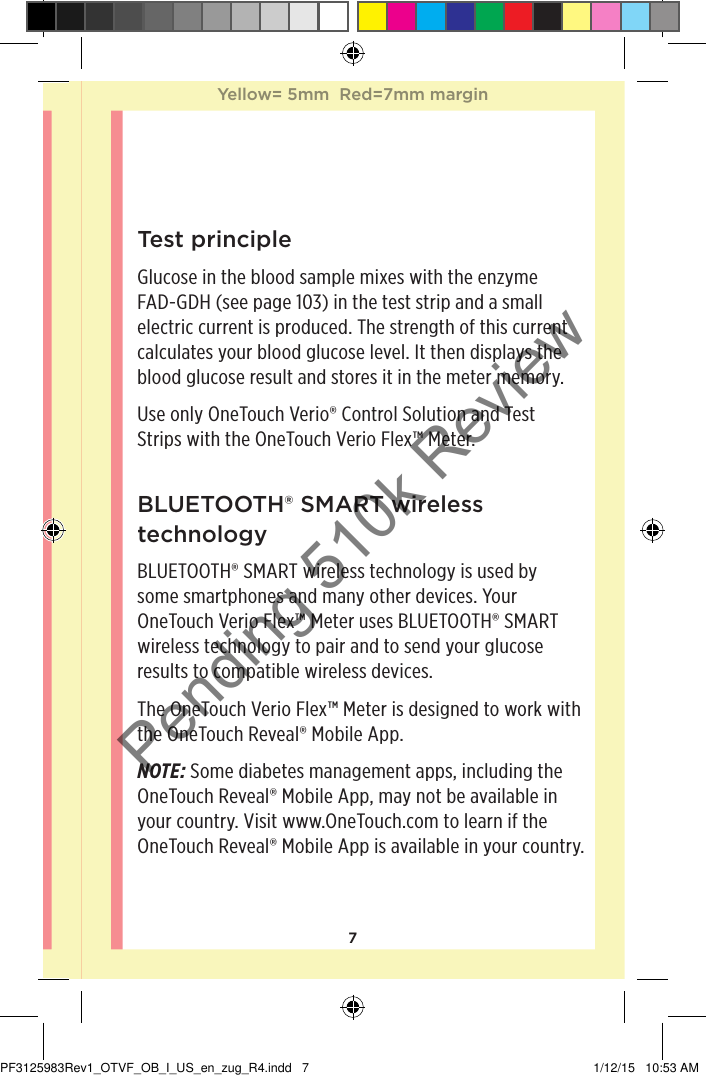 7Test principleGlucose in the blood sample mixes with the enzyme FAD-GDH (see page103) in the test strip and a small electric current is produced. The strength of this current calculates your blood glucose level. It then displays the blood glucose result and stores it in the meter memory.Use only OneTouchVerio® Control Solution and Test Strips with the OneTouchVerioFlex™ Meter.BLUETOOTH® SMART wireless technology BLUETOOTH® SMART wireless technology is used by some smartphones and many other devices. Your OneTouchVerioFlex™ Meter uses BLUETOOTH® SMART wireless technology to pair and to send your glucose results to compatible wireless devices.The OneTouchVerioFlex™ Meter is designed to work with the OneTouchReveal® Mobile App.NOTE: Some diabetes management apps, including the OneTouchReveal® Mobile App, may not be available in your country. Visit www.OneTouch.com to learn if the OneTouchReveal® Mobile App is available in your country.Yellow= 5mm  Red=7mm marginYellow= 5mm  Red=7mm marginPF3125983Rev1_OTVF_OB_I_US_en_zug_R4.indd   7 1/12/15   10:53 AMPending 510k Review