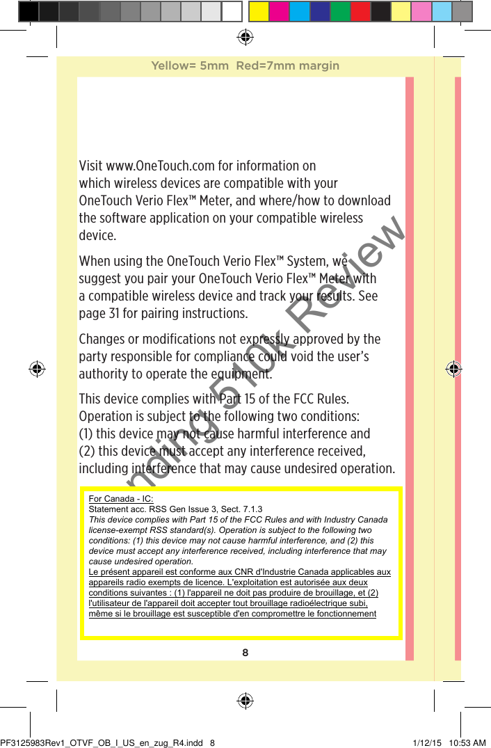 8Visit www.OneTouch.com for information on which wireless devices are compatible with your OneTouchVerioFlex™ Meter, and where/how to download the software application on your compatible wireless device.When using the OneTouchVerioFlex™ System, we suggest you pair your OneTouchVerioFlex™ Meter with a compatible wireless device and track your results. See page31 for pairing instructions.Changes or modifications not expressly approved by the party responsible for compliance could void the user’s authority to operate the equipment.This device complies with Part 15 of the FCC Rules. Operation is subject to the following two conditions:  (1) this device may not cause harmful interference and (2) this device must accept any interference received, including interference that may cause undesired operation.Yellow= 5mm  Red=7mm marginYellow= 5mm  Red=7mm marginPF3125983Rev1_OTVF_OB_I_US_en_zug_R4.indd   8 1/12/15   10:53 AMPending 510k ReviewFor Canada - IC:  Statement acc. RSS Gen Issue 3, Sect. 7.1.3 This device complies with Part 15 of the FCC Rules and with Industry Canada license-exempt RSS standard(s). Operation is subject to the following two conditions: (1) this device may not cause harmful interference, and (2) this device must accept any interference received, including interference that may cause undesired operation. Le présent appareil est conforme aux CNR d&apos;Industrie Canada applicables aux appareils radio exempts de licence. L&apos;exploitation est autorisée aux deux conditions suivantes : (1) l&apos;appareil ne doit pas produire de brouillage, et (2) l&apos;utilisateur de l&apos;appareil doit accepter tout brouillage radioélectrique subi, même si le brouillage est susceptible d&apos;en compromettre le fonctionnement