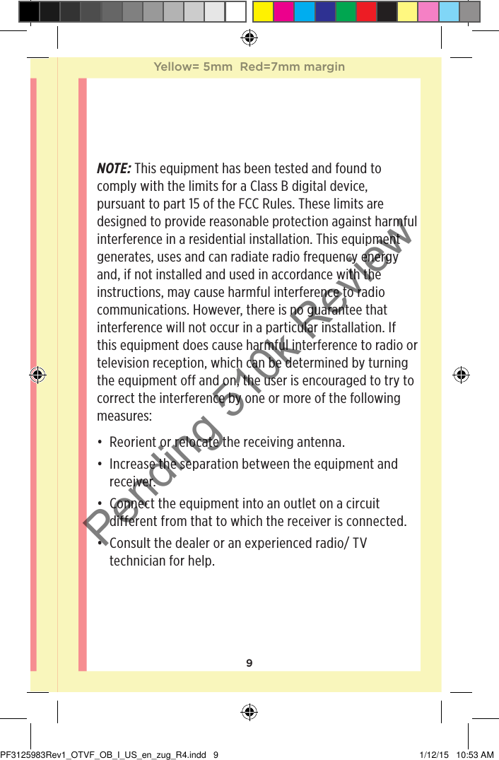 9NOTE: This equipment has been tested and found to comply with the limits for a Class B digital device, pursuant to part 15 of the FCC Rules. These limits are designed to provide reasonable protection against harmful interference in a residential installation. This equipment generates, uses and can radiate radio frequency energy and, if not installed and used in accordance with the instructions, may cause harmful interference to radio communications. However, there is no guarantee that interference will not occur in a particular installation. If this equipment does cause harmful interference to radio or television reception, which can be determined by turning the equipment off and on, the user is encouraged to try to correct the interference by one or more of the following measures: • Reorient or relocate the receiving antenna.• Increase the separation between the equipment and receiver.• Connect the equipment into an outlet on a circuit different from that to which the receiver is connected.• Consult the dealer or an experienced radio/ TV technician for help.Yellow= 5mm  Red=7mm marginYellow= 5mm  Red=7mm marginPF3125983Rev1_OTVF_OB_I_US_en_zug_R4.indd   9 1/12/15   10:53 AMPending 510k Review
