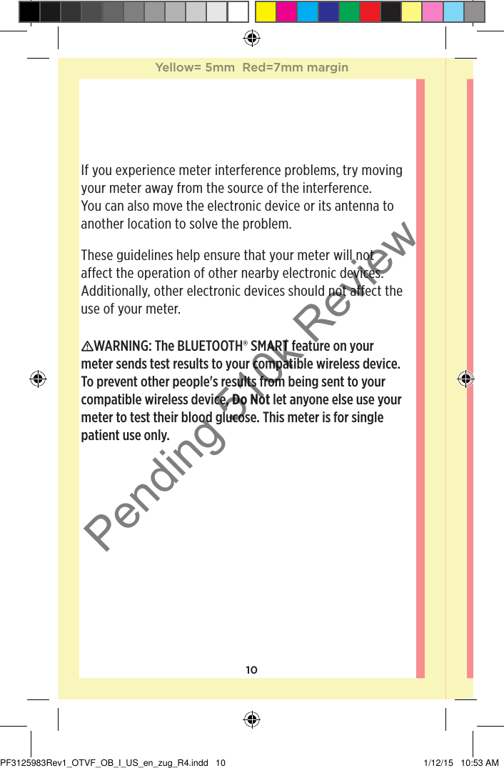 10If you experience meter interference problems, try moving your meter away from the source of the interference. You can also move the electronic device or its antenna to another location to solve the problem.These guidelines help ensure that your meter will not affect the operation of other nearby electronic devices. Additionally, other electronic devices should not affect the use of your meter.WARNING: The BLUETOOTH® SMART feature on your meter sends test results to your compatible wireless device. To prevent other people&apos;s results from being sent to your compatible wireless device, Do Not let anyone else use your meter to test their blood glucose. This meter is for single patient use only. Yellow= 5mm  Red=7mm marginYellow= 5mm  Red=7mm marginPF3125983Rev1_OTVF_OB_I_US_en_zug_R4.indd   10 1/12/15   10:53 AMPending 510k Review