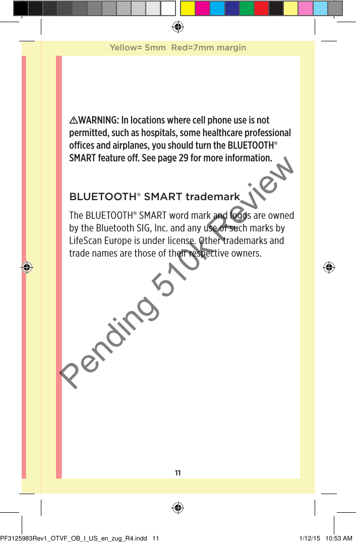 11BLUETOOTH® SMART trademarkThe BLUETOOTH® SMART word mark and logos are owned by the Bluetooth SIG, Inc. and any use of such marks by LifeScan Europe is under license. Other trademarks and trade names are those of their respective owners.WARNING: In locations where cell phone use is not permitted, such as hospitals, some healthcare professional oces and airplanes, you should turn the BLUETOOTH® SMART feature o. See page29 for more information.Yellow= 5mm  Red=7mm marginYellow= 5mm  Red=7mm marginPF3125983Rev1_OTVF_OB_I_US_en_zug_R4.indd   11 1/12/15   10:53 AMPending 510k Review