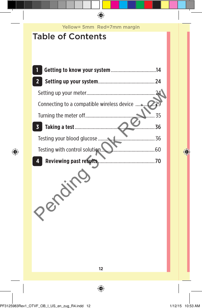 12Table of Contents 1 Getting to know your system ...................................14 2 Setting up your system ............................................24Setting up your meter .....................................................24Connecting to a compatible wireless device  ...............29Turning the meter off ...................................................... 35 3 Taking a test ..............................................................36Testing your blood glucose ............................................36Testing with control solution..........................................60 4 Reviewing past results ............................................70Yellow= 5mm  Red=7mm marginYellow= 5mm  Red=7mm marginPF3125983Rev1_OTVF_OB_I_US_en_zug_R4.indd   12 1/12/15   10:53 AMPending 510k Review