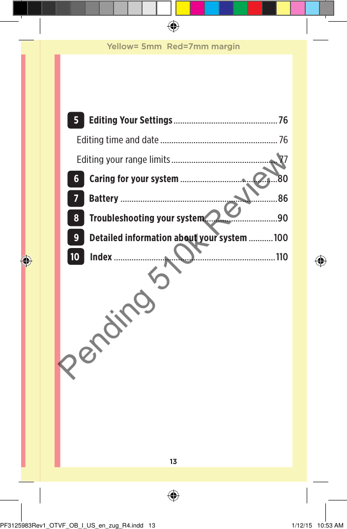 13 5 Editing Your Settings ............................................... 76Editing time and date ..................................................... 76Editing your range limits ................................................ 77 6 Caring for your system ............................................80 7 Battery .......................................................................86 8 Troubleshooting your system .................................90 9 Detailed information about your system ...........100 10 Index .........................................................................110Yellow= 5mm  Red=7mm marginYellow= 5mm  Red=7mm marginPF3125983Rev1_OTVF_OB_I_US_en_zug_R4.indd   13 1/12/15   10:53 AMPending 510k Review