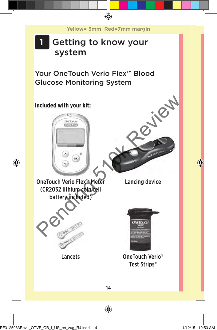 14 1 Getting to know your systemYour OneTouchVerioFlex™ Blood Glucose Monitoring SystemIncluded with your kit:OneTouchVerioFlex™ Meter (CR2032 lithium coin cell battery included)Lancing deviceLancets OneTouchVerio® Test Strips*Yellow= 5mm  Red=7mm marginYellow= 5mm  Red=7mm marginPF3125983Rev1_OTVF_OB_I_US_en_zug_R4.indd   14 1/12/15   10:53 AMPending 510k Review