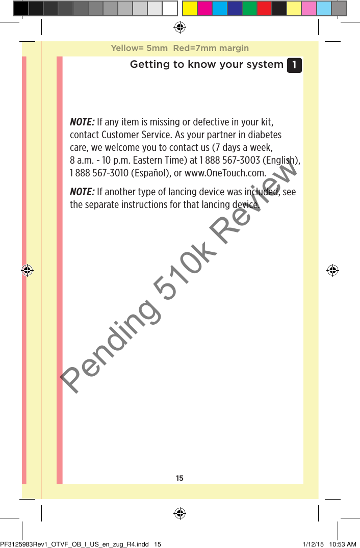 151 Getting to know your systemNOTE: If any item is missing or defective in your kit, contact Customer Service. As your partner in diabetes care, we welcome you to contact us (7 days a week, 8 a.m. - 10 p.m. Eastern Time) at 1888567-3003 (English), 1888567-3010 (Español), or www.OneTouch.com.NOTE: If another type of lancing device was included, see the separate instructions for that lancing device. Yellow= 5mm  Red=7mm marginYellow= 5mm  Red=7mm marginPF3125983Rev1_OTVF_OB_I_US_en_zug_R4.indd   15 1/12/15   10:53 AMPending 510k Review