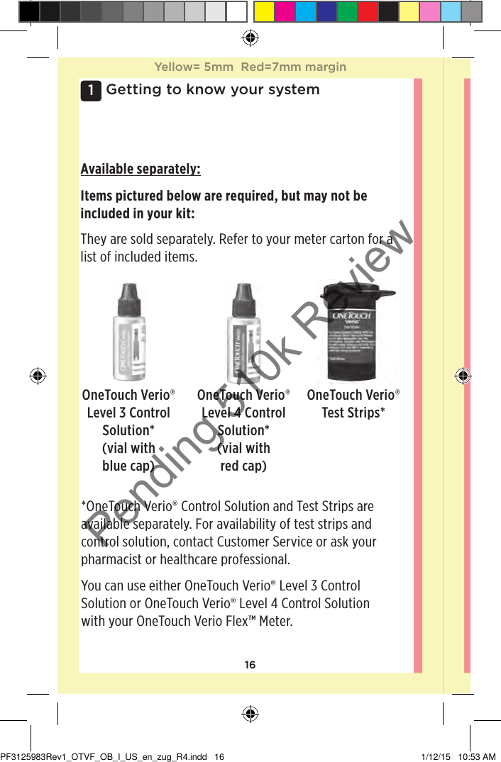 161 Getting to know your systemAvailable separately:Items pictured below are required, but may not be included in your kit: They are sold separately. Refer to your meter carton for a list of included items. OneTouchVerio® Level 3 Control Solution* (vial with blue cap)OneTouchVerio® Test Strips**OneTouchVerio® Control Solution and Test Strips are available separately. For availability of test strips and control solution, contact Customer Service or ask your pharmacist or healthcare professional. You can use either OneTouchVerio® Level 3 Control Solution or OneTouchVerio® Level 4 Control Solution with your OneTouchVerioFlex™ Meter. OneTouchVerio® Level 4 Control Solution* (vial with red cap)Yellow= 5mm  Red=7mm marginYellow= 5mm  Red=7mm marginPF3125983Rev1_OTVF_OB_I_US_en_zug_R4.indd   16 1/12/15   10:53 AMPending 510k Review