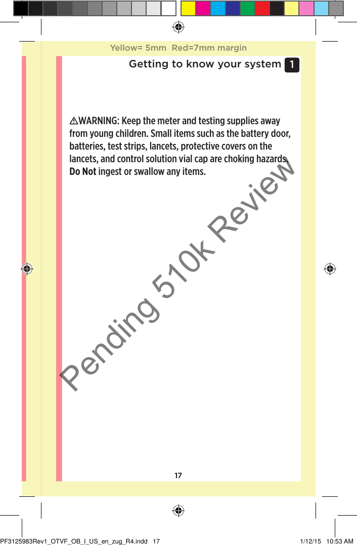 171 Getting to know your systemWARNING: Keep the meter and testing supplies away from young children. Small items such as the battery door, batteries, test strips, lancets, protective covers on the lancets, and control solution vial cap are choking hazards. Do Not ingest or swallow any items. Yellow= 5mm  Red=7mm marginYellow= 5mm  Red=7mm marginPF3125983Rev1_OTVF_OB_I_US_en_zug_R4.indd   17 1/12/15   10:53 AMPending 510k Review