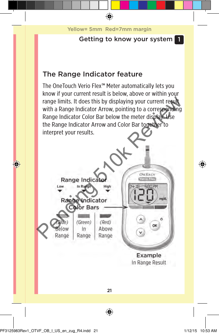 211 Getting to know your systemThe Range Indicator featureThe OneTouchVerioFlex™ Meter automatically lets you know if your current result is below, above or within your range limits. It does this by displaying your current result with a Range Indicator Arrow, pointing to a corresponding Range Indicator Color Bar below the meter display. Use the Range Indicator Arrow and Color Bar together to interpret your results.Yellow= 5mm  Red=7mm marginYellow= 5mm  Red=7mm marginPF3125983Rev1_OTVF_OB_I_US_en_zug_R4.indd   21 1/12/15   10:53 AMPending 510k Review