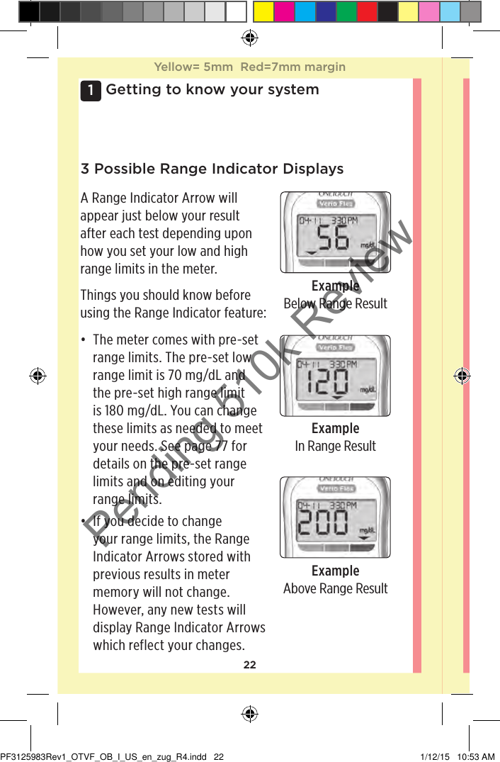 221 Getting to know your system3 Possible Range Indicator DisplaysA Range Indicator Arrow will appear just below your result after each test depending upon how you set your low and high range limits in the meter.Things you should know before using the Range Indicator feature:• The meter comes with pre-set range limits. The pre-set low range limit is 70mg/dL and the pre-set high range limit is 180mg/dL. You can change these limits as needed to meet your needs. See page77 for details on the pre-set range limits and on editing your range limits.• If you decide to change your range limits, the Range Indicator Arrows stored with previous results in meter memory will not change. However, any new tests will display Range Indicator Arrows which reflect your changes.ExampleBelow Range ResultExampleIn Range ResultExampleAbove Range ResultYellow= 5mm  Red=7mm marginYellow= 5mm  Red=7mm marginPF3125983Rev1_OTVF_OB_I_US_en_zug_R4.indd   22 1/12/15   10:53 AMPending 510k Review