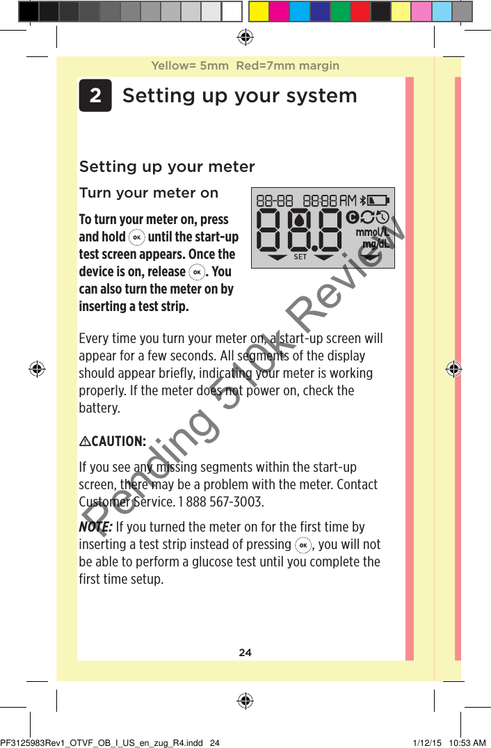 24 2 Setting up your systemSetting up your meterTurn your meter onTo turn your meter on, press and hold   until the start-up test screen appears. Once the device is on, release  . You can also turn the meter on by inserting a test strip.CAUTION: If you see any missing segments within the start-up screen, there may be a problem with the meter. Contact Customer Service. 1888567-3003.NOTE: If you turned the meter on for the first time by inserting a test strip instead of pressing  , you will not be able to perform a glucose test until you complete the first time setup. Every time you turn your meter on, a start-up screen will appear for a few seconds. All segments of the display should appear briefly, indicating your meter is working properly. If the meter does not power on, check the battery.Yellow= 5mm  Red=7mm marginYellow= 5mm  Red=7mm marginPF3125983Rev1_OTVF_OB_I_US_en_zug_R4.indd   24 1/12/15   10:53 AMPending 510k Review