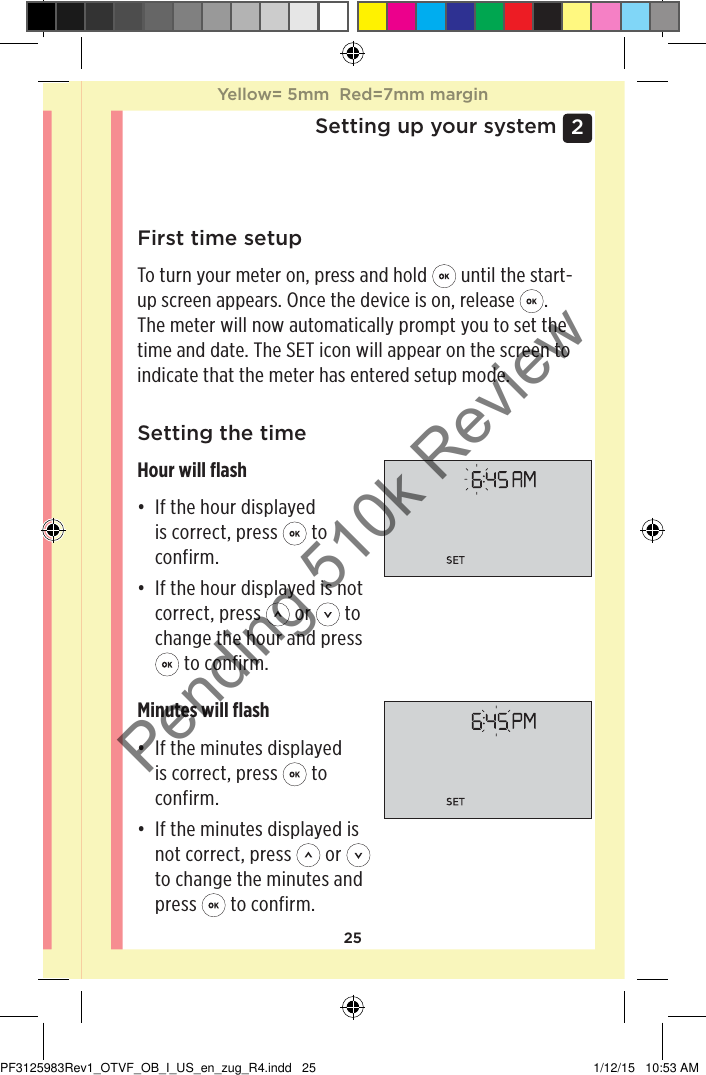 252 Setting up your systemFirst time setupTo turn your meter on, press and hold   until the start-up screen appears. Once the device is on, release  . The meter will now automatically prompt you to set the time and date. The SET icon will appear on the screen to indicate that the meter has entered setup mode. Setting the timeHour will ﬂash• If the hour displayed is correct, press   to confirm.• If the hour displayed is not correct, press   or   to change the hour and press  to confirm.Minutes will ﬂash• If the minutes displayed is correct, press   to confirm.• If the minutes displayed is not correct, press   or   to change the minutes and press   to confirm.Yellow= 5mm  Red=7mm marginYellow= 5mm  Red=7mm marginPF3125983Rev1_OTVF_OB_I_US_en_zug_R4.indd   25 1/12/15   10:53 AMPending 510k Review