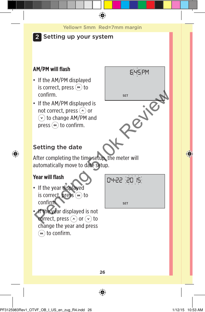 262Setting up your systemSetting the dateAfter completing the time setup, the meter will automatically move to date setup.Year will ﬂash• If the year displayed is correct, press   to confirm.• If the year displayed is not correct, press   or   to change the year and press  to confirm.AM/PM will ﬂash• If the AM/PM displayed is correct, press   to confirm.• If the AM/PM displayed is not correct, press   or  to change AM/PM and press   to confirm.Yellow= 5mm  Red=7mm marginYellow= 5mm  Red=7mm marginPF3125983Rev1_OTVF_OB_I_US_en_zug_R4.indd   26 1/12/15   10:53 AMPending 510k Review