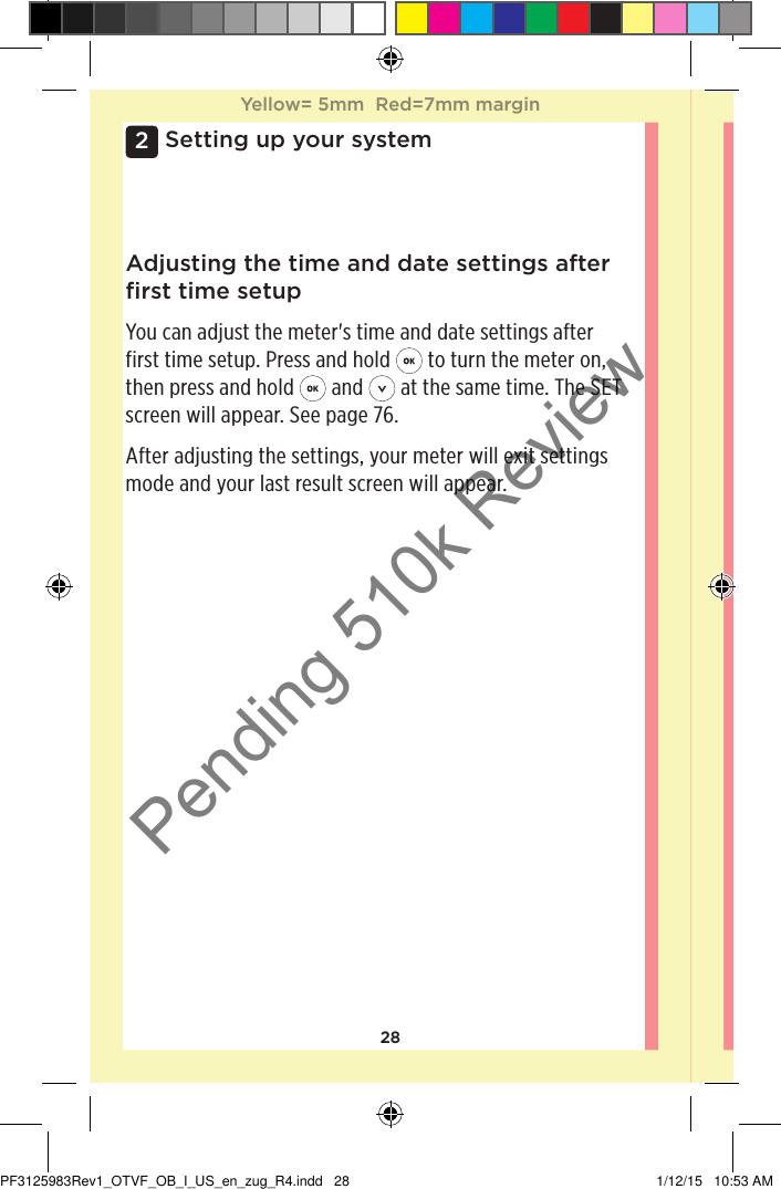 282Setting up your systemAdjusting the time and date settings after ﬁrst time setupYou can adjust the meter&apos;s time and date settings after first time setup. Press and hold   to turn the meter on, then press and hold   and   at the same time. The SET screen will appear. See page76.After adjusting the settings, your meter will exit settings mode and your last result screen will appear.Yellow= 5mm  Red=7mm marginYellow= 5mm  Red=7mm marginPF3125983Rev1_OTVF_OB_I_US_en_zug_R4.indd   28 1/12/15   10:53 AMPending 510k Review