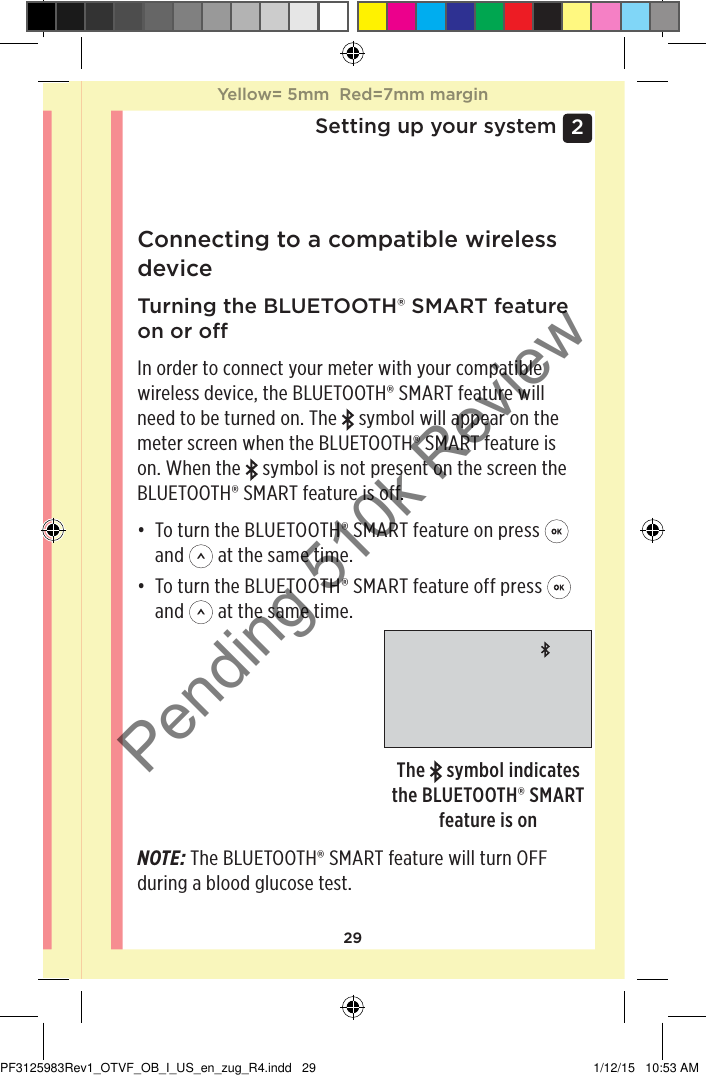 292 Setting up your systemConnecting to a compatible wireless device Turning the BLUETOOTH® SMART feature on or oIn order to connect your meter with your compatible wireless device, the BLUETOOTH® SMART feature will need to be turned on. The   symbol will appear on the meter screen when the BLUETOOTH® SMART feature is on. When the   symbol is not present on the screen the BLUETOOTH® SMART feature is off.• To turn the BLUETOOTH® SMART feature on press   and   at the same time.• To turn the BLUETOOTH® SMART feature off press   and   at the same time.The   symbol indicates the BLUETOOTH® SMART feature is onNOTE: The BLUETOOTH® SMART feature will turn OFF during a blood glucose test.Yellow= 5mm  Red=7mm marginYellow= 5mm  Red=7mm marginPF3125983Rev1_OTVF_OB_I_US_en_zug_R4.indd   29 1/12/15   10:53 AMPending 510k Review