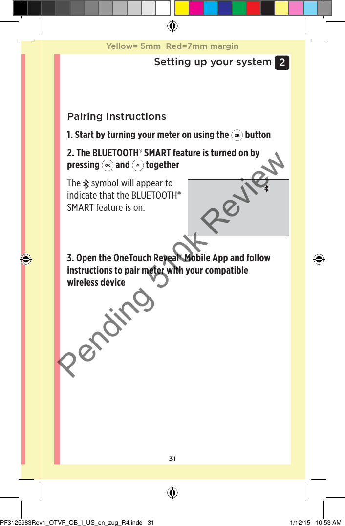 312 Setting up your systemPairing Instructions1. Start by turning your meter on using the   button2. The BLUETOOTH® SMART feature is turned on by pressing   and   togetherThe   symbol will appear to indicate that the BLUETOOTH® SMART feature is on. 3. Open the OneTouchReveal® Mobile App and follow instructions to pair meter with your compatible wireless deviceYellow= 5mm  Red=7mm marginYellow= 5mm  Red=7mm marginPF3125983Rev1_OTVF_OB_I_US_en_zug_R4.indd   31 1/12/15   10:53 AMPending 510k Review