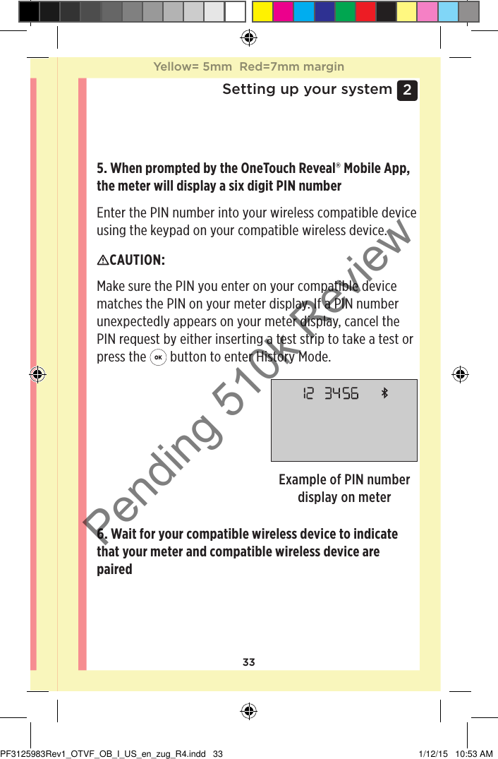 332 Setting up your system5. When prompted by the OneTouchReveal® Mobile App, the meter will display a six digit PIN numberEnter the PIN number into your wireless compatible device using the keypad on your compatible wireless device.Example of PIN number display on meterCAUTION: Make sure the PIN you enter on your compatible device matches the PIN on your meter display. If a PIN number unexpectedly appears on your meter display, cancel the PIN request by either inserting a test strip to take a test or press the   button to enter History Mode.6. Wait for your compatible wireless device to indicate that your meter and compatible wireless device are paired Yellow= 5mm  Red=7mm marginYellow= 5mm  Red=7mm marginPF3125983Rev1_OTVF_OB_I_US_en_zug_R4.indd   33 1/12/15   10:53 AMPending 510k Review