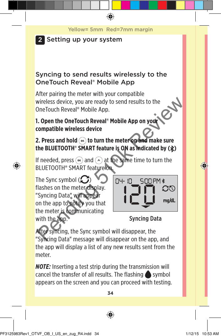 342Setting up your systemSyncing to send results wirelessly to the OneTouchReveal® Mobile AppAfter pairing the meter with your compatible wireless device, you are ready to send results to the OneTouchReveal® Mobile App.1. Open the OneTouchReveal® Mobile App on your compatible wireless device2. Press and hold   to turn the meter on and make sure the BLUETOOTH® SMART feature is ON as indicated by ( )If needed, press   and   at the same time to turn the BLUETOOTH® SMART feature on.The Sync symbol ( ) flashes on the meter display. &quot;Syncing Data&quot; will appear on the app to notify you that the meter is communicating with the app.  Syncing DataAfter syncing, the Sync symbol will disappear, the &quot;Syncing Data&quot; message will disappear on the app, and the app will display a list of any new results sent from the meter. NOTE: Inserting a test strip during the transmission will cancel the transfer of all results. The flashing   symbol appears on the screen and you can proceed with testing.Yellow= 5mm  Red=7mm marginYellow= 5mm  Red=7mm marginPF3125983Rev1_OTVF_OB_I_US_en_zug_R4.indd   34 1/12/15   10:53 AMPending 510k Review