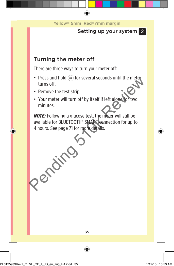 352 Setting up your systemTurning the meter oThere are three ways to turn your meter off:• Press and hold   for several seconds until the meter turns off.• Remove the test strip.• Your meter will turn off by itself if left alone for two minutes.NOTE: Following a glucose test, the meter will still be available for BLUETOOTH® SMART connection for up to 4 hours. See page71 for more details.Yellow= 5mm  Red=7mm marginYellow= 5mm  Red=7mm marginPF3125983Rev1_OTVF_OB_I_US_en_zug_R4.indd   35 1/12/15   10:53 AMPending 510k Review