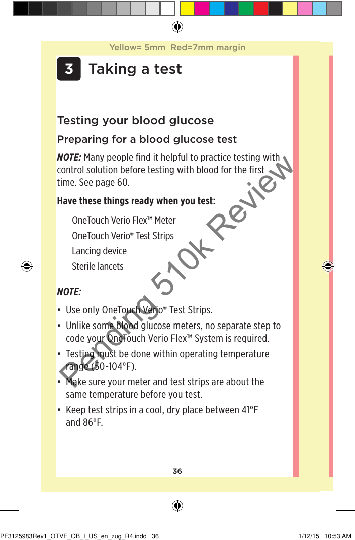 36Testing your blood glucosePreparing for a blood glucose testNOTE: Many people find it helpful to practice testing with control solution before testing with blood for the first time. See page60. Have these things ready when you test: OneTouchVerioFlex™ Meter OneTouchVerio® Test Strips Lancing device Sterile lancets  3 Taking a testNOTE: • Use only OneTouchVerio® Test Strips. • Unlike some blood glucose meters, no separate step to code your OneTouchVerioFlex™ System is required.• Testing must be done within operating temperature range (50-104°F).• Make sure your meter and test strips are about the same temperature before you test.• Keep test strips in a cool, dry place between 41°F  and 86°F. Yellow= 5mm  Red=7mm marginYellow= 5mm  Red=7mm marginPF3125983Rev1_OTVF_OB_I_US_en_zug_R4.indd   36 1/12/15   10:53 AMPending 510k Review