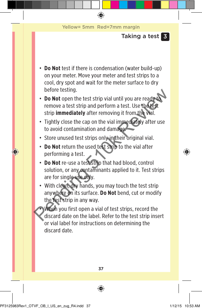 373 Taking a test• Do Not test if there is condensation (water build-up) on your meter. Move your meter and test strips to a cool, dry spot and wait for the meter surface to dry before testing.• Do Not open the test strip vial until you are ready to remove a test strip and perform a test. Use the test strip immediately after removing it from the vial.• Tightly close the cap on the vial immediately after use to avoid contamination and damage.• Store unused test strips only in their original vial.• Do Not return the used test strip to the vial after performing a test.• Do Not re-use a test strip that had blood, control solution, or any contaminants applied to it. Test strips are for single use only. • With clean, dry hands, you may touch the test strip anywhere on its surface. Do Not bend, cut or modify the test strip in any way.• When you first open a vial of test strips, record the discard date on the label. Refer to the test strip insert or vial label for instructions on determining the discard date. Yellow= 5mm  Red=7mm marginYellow= 5mm  Red=7mm marginPF3125983Rev1_OTVF_OB_I_US_en_zug_R4.indd   37 1/12/15   10:53 AMPending 510k Review