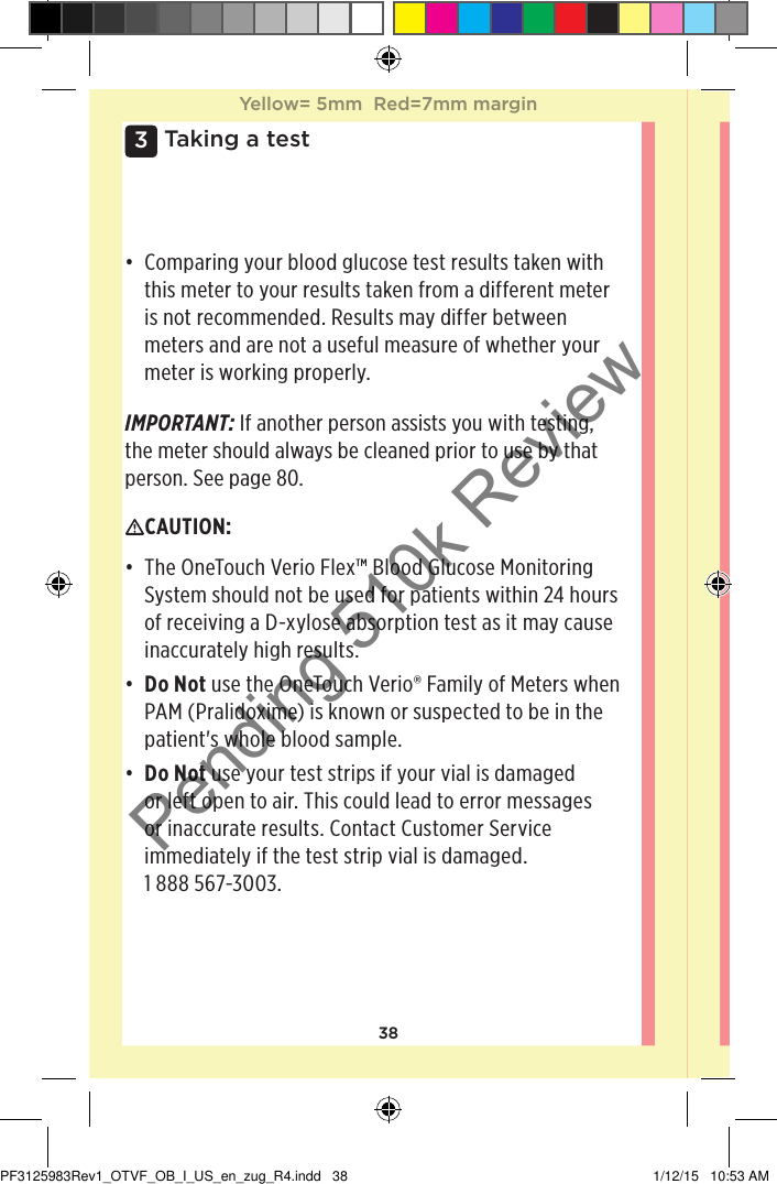 383 Taking a test• Comparing your blood glucose test results taken with this meter to your results taken from a different meter is not recommended. Results may differ between meters and are not a useful measure of whether your meter is working properly. IMPORTANT: If another person assists you with testing, the meter should always be cleaned prior to use by that person. See page80.CAUTION: • The OneTouchVerioFlex™ Blood Glucose Monitoring System should not be used for patients within 24 hours of receiving a D-xylose absorption test as it may cause inaccurately high results.• Do Not use the OneTouchVerio® Family of Meters when PAM (Pralidoxime) is known or suspected to be in the patient&apos;s whole blood sample.• Do Not use your test strips if your vial is damaged or left open to air. This could lead to error messages or inaccurate results. Contact Customer Service immediately if the test strip vial is damaged. 1888567-3003.Yellow= 5mm  Red=7mm marginYellow= 5mm  Red=7mm marginPF3125983Rev1_OTVF_OB_I_US_en_zug_R4.indd   38 1/12/15   10:53 AMPending 510k Review