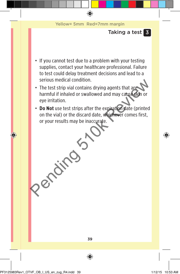 393 Taking a test• If you cannot test due to a problem with your testing supplies, contact your healthcare professional. Failure to test could delay treatment decisions and lead to a serious medical condition.• The test strip vial contains drying agents that are harmful if inhaled or swallowed and may cause skin or eye irritation.• Do Not use test strips after the expiration date (printed on the vial) or the discard date, whichever comes first, or your results may be inaccurate.Yellow= 5mm  Red=7mm marginYellow= 5mm  Red=7mm marginPF3125983Rev1_OTVF_OB_I_US_en_zug_R4.indd   39 1/12/15   10:53 AMPending 510k Review