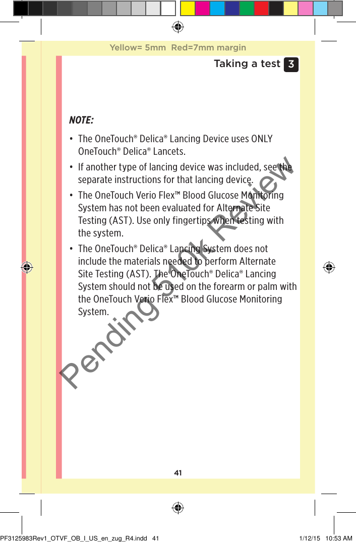 413 Taking a testNOTE: • The OneTouch®Delica® Lancing Device uses ONLY OneTouch®Delica® Lancets. • If another type of lancing device was included, see the separate instructions for that lancing device. • The OneTouchVerioFlex™ Blood Glucose Monitoring System has not been evaluated for Alternate Site Testing (AST). Use only fingertips when testing with the system. • The OneTouch®Delica® Lancing System does not include the materials needed to perform Alternate Site Testing (AST). The OneTouch®Delica® Lancing System should not be used on the forearm or palm with the OneTouchVerioFlex™ Blood Glucose Monitoring System. Yellow= 5mm  Red=7mm marginYellow= 5mm  Red=7mm marginPF3125983Rev1_OTVF_OB_I_US_en_zug_R4.indd   41 1/12/15   10:53 AMPending 510k Review