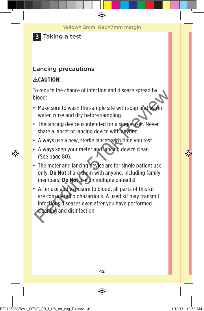 423 Taking a testLancing precautionsCAUTION: To reduce the chance of infection and disease spread by blood: • Make sure to wash the sample site with soap and warm water, rinse and dry before sampling. • The lancing device is intended for a single user. Never share a lancet or lancing device with anyone.• Always use a new, sterile lancet each time you test.• Always keep your meter and lancing device clean  (See page80). • The meter and lancing device are for single patient use only. Do Not share them with anyone, including family members! Do Not use on multiple patients! • After use and exposure to blood, all parts of this kit are considered biohazardous. A used kit may transmit infectious diseases even after you have performed cleaning and disinfection. Yellow= 5mm  Red=7mm marginYellow= 5mm  Red=7mm marginPF3125983Rev1_OTVF_OB_I_US_en_zug_R4.indd   42 1/12/15   10:53 AMPending 510k Review