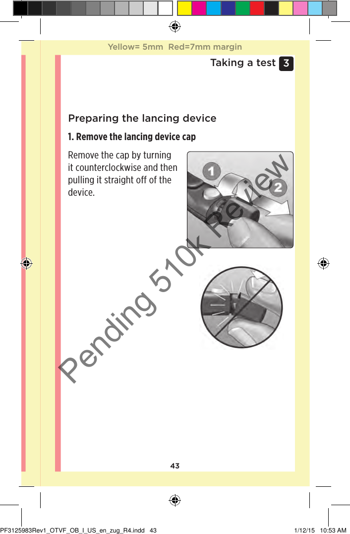 433 Taking a testPreparing the lancing device1. Remove the lancing device cap Remove the cap by turning it counterclockwise and then pulling it straight off of the device. Yellow= 5mm  Red=7mm marginYellow= 5mm  Red=7mm marginPF3125983Rev1_OTVF_OB_I_US_en_zug_R4.indd   43 1/12/15   10:53 AMPending 510k Review