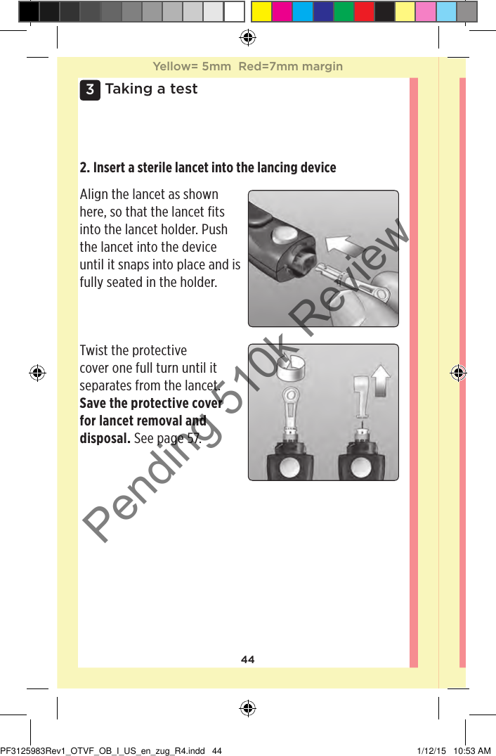 443 Taking a test2. Insert a sterile lancet into the lancing device Align the lancet as shown here, so that the lancet fits into the lancet holder. Push the lancet into the device until it snaps into place and is fully seated in the holder. Twist the protective cover one full turn until it separates from the lancet. Save the protective cover for lancet removal and disposal. See page57. Yellow= 5mm  Red=7mm marginYellow= 5mm  Red=7mm marginPF3125983Rev1_OTVF_OB_I_US_en_zug_R4.indd   44 1/12/15   10:53 AMPending 510k Review