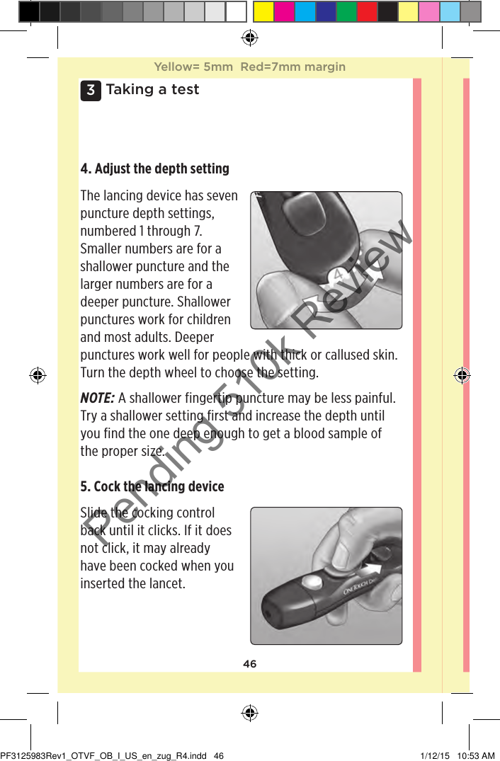 463 Taking a test4. Adjust the depth setting The lancing device has seven puncture depth settings, numbered 1 through 7. Smaller numbers are for a shallower puncture and the larger numbers are for a deeper puncture. Shallower punctures work for children and most adults. Deeper punctures work well for people with thick or callused skin. Turn the depth wheel to choose the setting. NOTE: A shallower fingertip puncture may be less painful. Try a shallower setting first and increase the depth until you find the one deep enough to get a blood sample of the proper size.5. Cock the lancing device Slide the cocking control back until it clicks. If it does not click, it may already have been cocked when you inserted the lancet. Yellow= 5mm  Red=7mm marginYellow= 5mm  Red=7mm marginPF3125983Rev1_OTVF_OB_I_US_en_zug_R4.indd   46 1/12/15   10:53 AMPending 510k Review