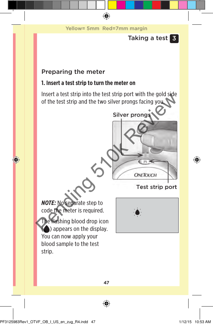 473 Taking a testPreparing the meter1. Insert a test strip to turn the meter on Insert a test strip into the test strip port with the gold side of the test strip and the two silver prongs facing you.NOTE: No separate step to code the meter is required. The flashing blood drop icon () appears on the display. You can now apply your blood sample to the test strip. Yellow= 5mm  Red=7mm marginYellow= 5mm  Red=7mm marginPF3125983Rev1_OTVF_OB_I_US_en_zug_R4.indd   47 1/12/15   10:53 AMPending 510k Review